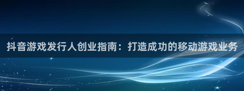 顺盈娱乐公司介绍怎么写：抖音游戏发行人创业指南：打造成功的移动游戏业务